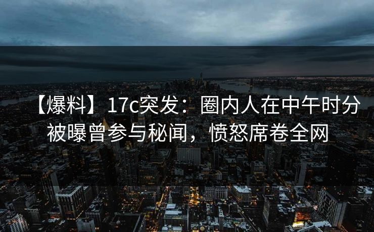 【爆料】17c突发：圈内人在中午时分被曝曾参与秘闻，愤怒席卷全网