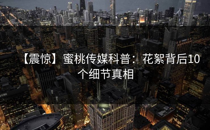 【震惊】蜜桃传媒科普：花絮背后10个细节真相