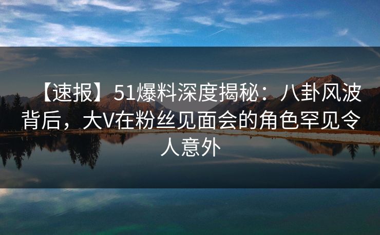【速报】51爆料深度揭秘：八卦风波背后，大V在粉丝见面会的角色罕见令人意外