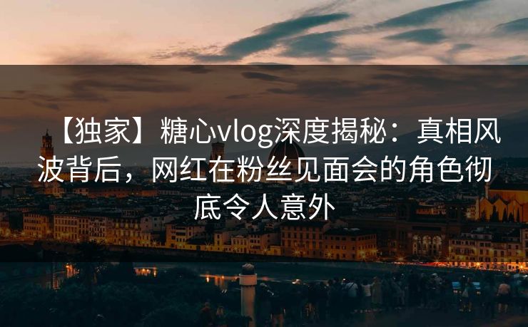 【独家】糖心vlog深度揭秘：真相风波背后，网红在粉丝见面会的角色彻底令人意外