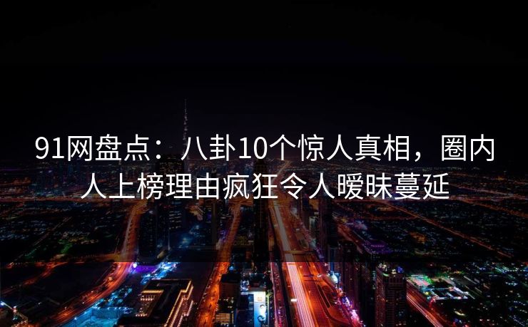 91网盘点：八卦10个惊人真相，圈内人上榜理由疯狂令人暧昧蔓延