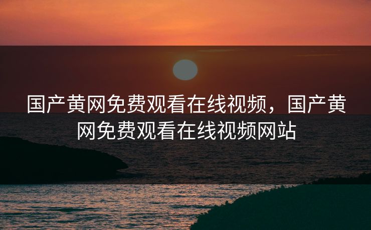 国产黄网免费观看在线视频，国产黄网免费观看在线视频网站