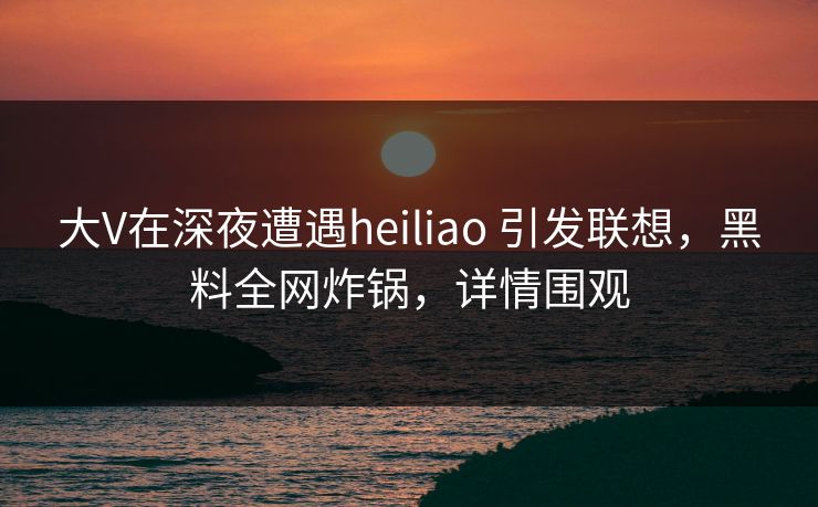大V在深夜遭遇heiliao 引发联想，黑料全网炸锅，详情围观