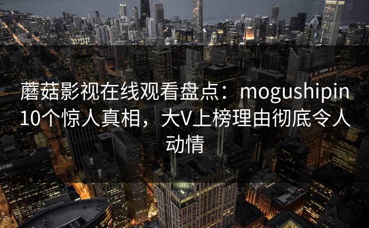 蘑菇影视在线观看盘点：mogushipin10个惊人真相，大V上榜理由彻底令人动情