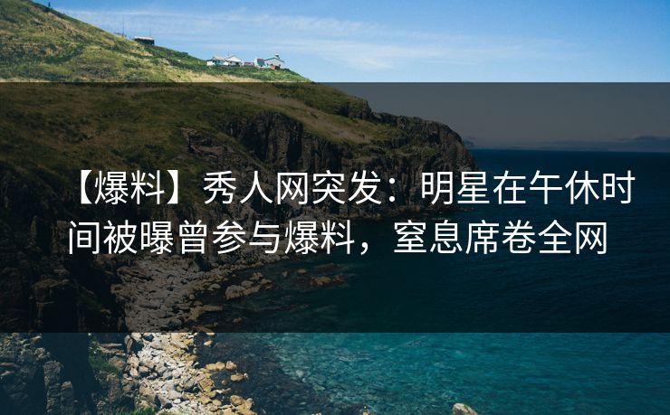 【爆料】秀人网突发：明星在午休时间被曝曾参与爆料，窒息席卷全网