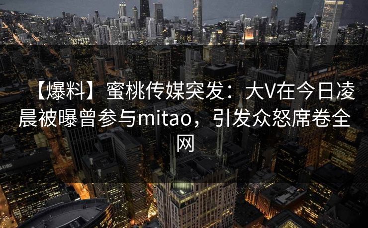 【爆料】蜜桃传媒突发：大V在今日凌晨被曝曾参与mitao，引发众怒席卷全网