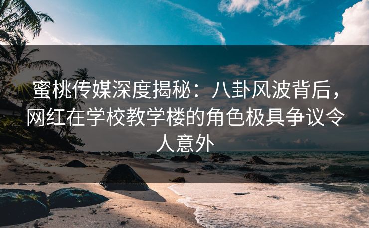 蜜桃传媒深度揭秘：八卦风波背后，网红在学校教学楼的角色极具争议令人意外