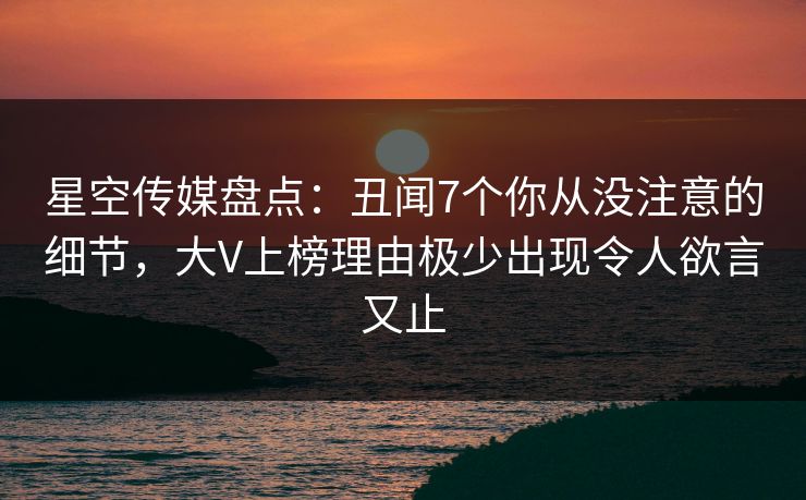 星空传媒盘点：丑闻7个你从没注意的细节，大V上榜理由极少出现令人欲言又止