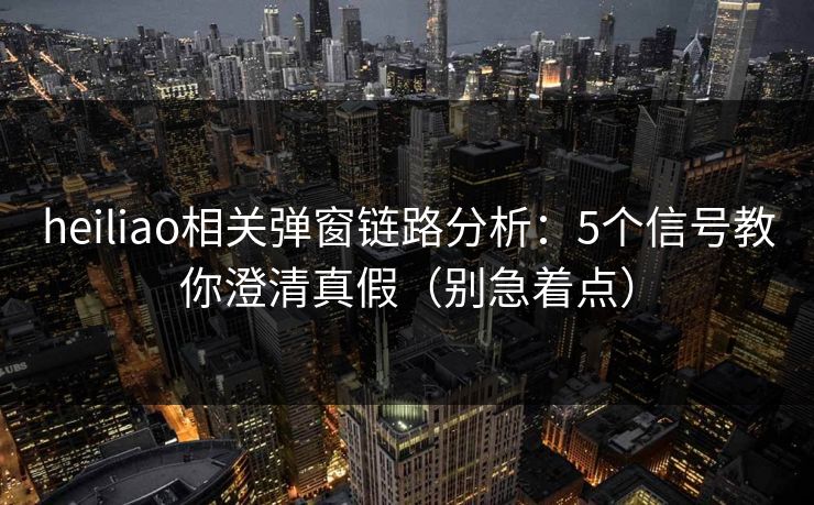 heiliao相关弹窗链路分析：5个信号教你澄清真假（别急着点）