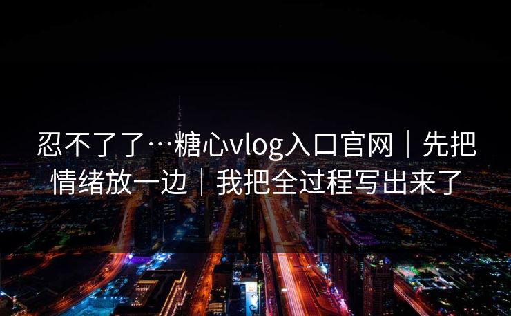 忍不了了…糖心vlog入口官网｜先把情绪放一边｜我把全过程写出来了