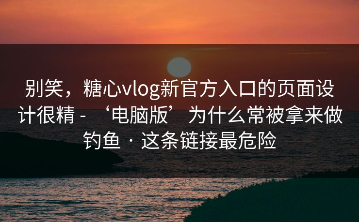 别笑，糖心vlog新官方入口的页面设计很精 - ‘电脑版’为什么常被拿来做钓鱼 · 这条链接最危险