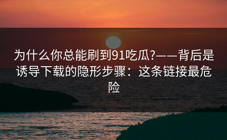 为什么你总能刷到91吃瓜?——背后是诱导下载的隐形步骤：这条链接最危险