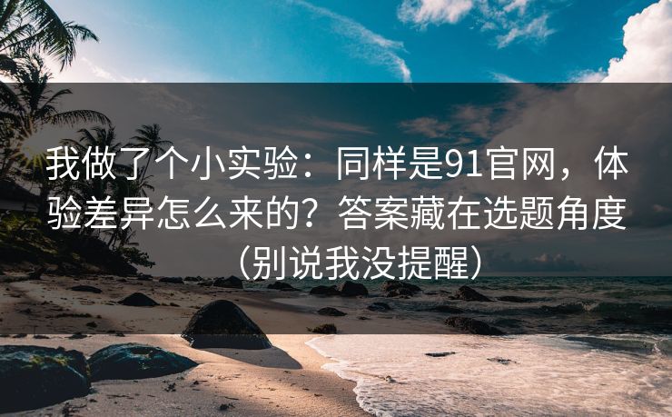 我做了个小实验：同样是91官网，体验差异怎么来的？答案藏在选题角度（别说我没提醒）