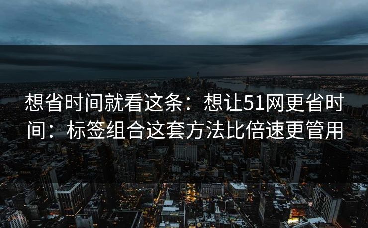 想省时间就看这条：想让51网更省时间：标签组合这套方法比倍速更管用