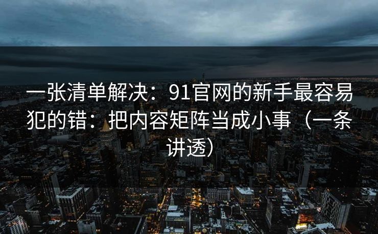 一张清单解决：91官网的新手最容易犯的错：把内容矩阵当成小事（一条讲透）