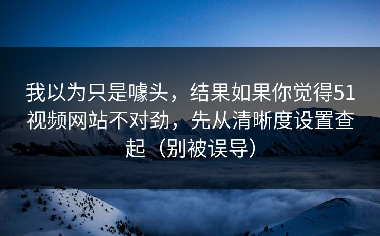 我以为只是噱头，结果如果你觉得51视频网站不对劲，先从清晰度设置查起（别被误导）