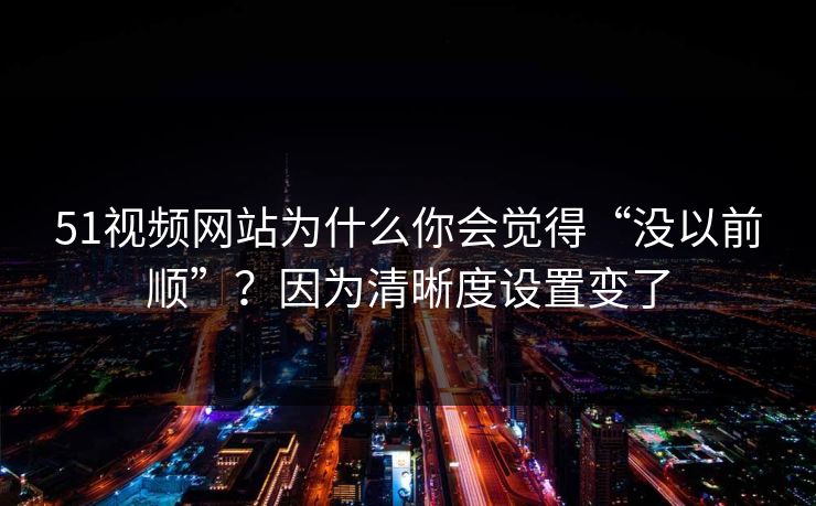 51视频网站为什么你会觉得“没以前顺”？因为清晰度设置变了