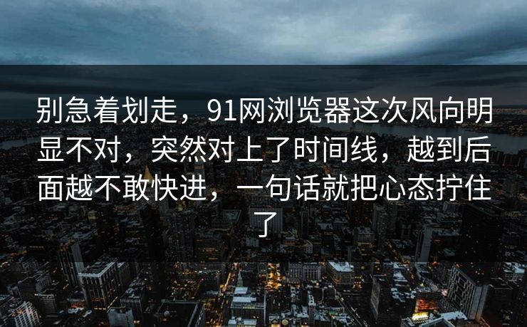 别急着划走，91网浏览器这次风向明显不对，突然对上了时间线，越到后面越不敢快进，一句话就把心态拧住了